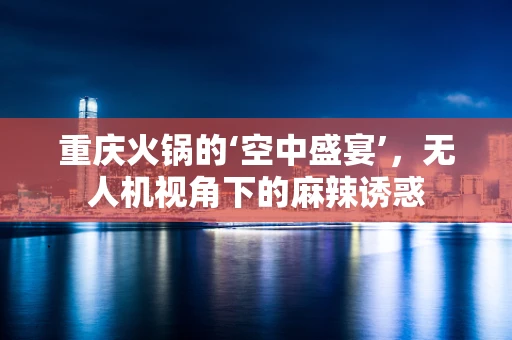 重庆火锅的‘空中盛宴’，无人机视角下的麻辣诱惑
