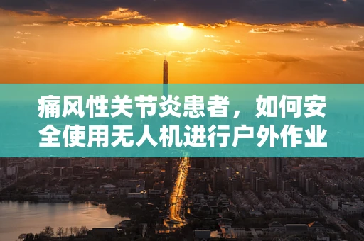 痛风性关节炎患者，如何安全使用无人机进行户外作业？