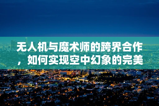 无人机与魔术师的跨界合作，如何实现空中幻象的完美融合？