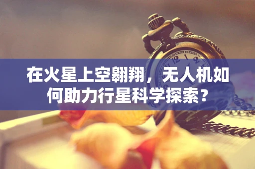 在火星上空翱翔，无人机如何助力行星科学探索？