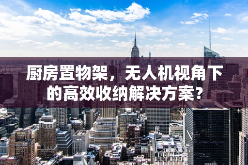厨房置物架，无人机视角下的高效收纳解决方案？