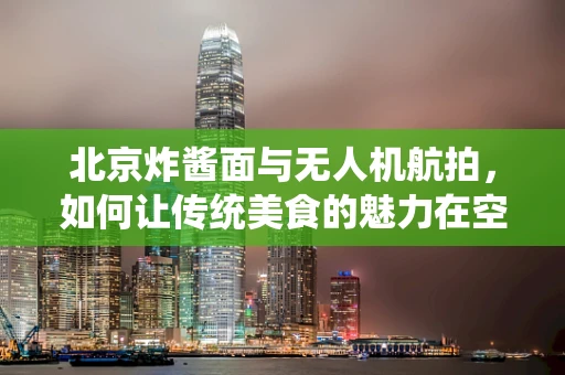 北京炸酱面与无人机航拍，如何让传统美食的魅力在空中绽放？