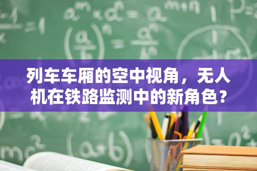 列车车厢的空中视角，无人机在铁路监测中的新角色？