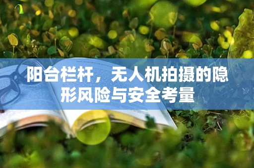 阳台栏杆，无人机拍摄的隐形风险与安全考量