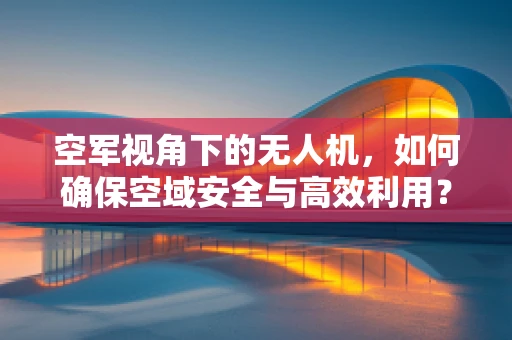 空军视角下的无人机，如何确保空域安全与高效利用？