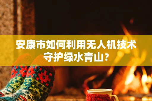 安康市如何利用无人机技术守护绿水青山？