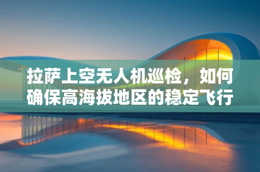 拉萨上空无人机巡检，如何确保高海拔地区的稳定飞行？