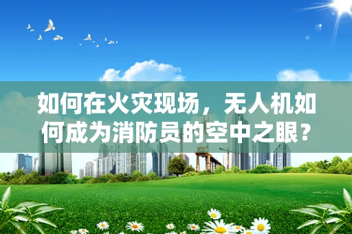 如何在火灾现场，无人机如何成为消防员的空中之眼？