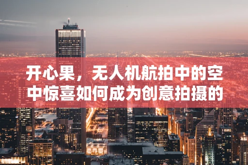 开心果，无人机航拍中的空中惊喜如何成为创意拍摄的秘密武器？