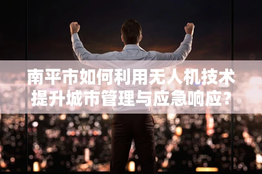 南平市如何利用无人机技术提升城市管理与应急响应？