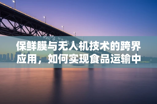 保鲜膜与无人机技术的跨界应用，如何实现食品运输中的智能保鲜？
