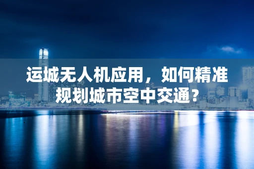 运城无人机应用，如何精准规划城市空中交通？