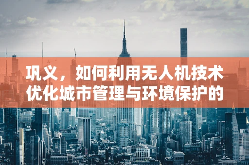 巩义，如何利用无人机技术优化城市管理与环境保护的空中视角？