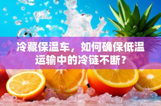 冷藏保温车，如何确保低温运输中的冷链不断？
