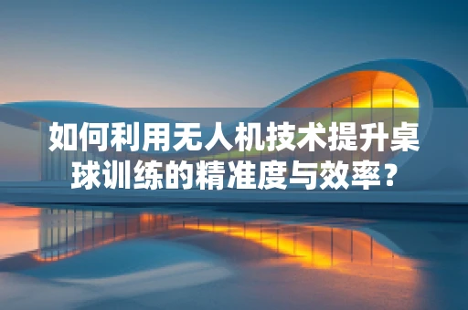 如何利用无人机技术提升桌球训练的精准度与效率？