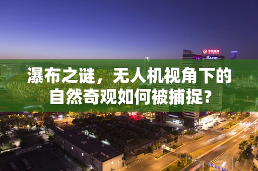 瀑布之谜，无人机视角下的自然奇观如何被捕捉？