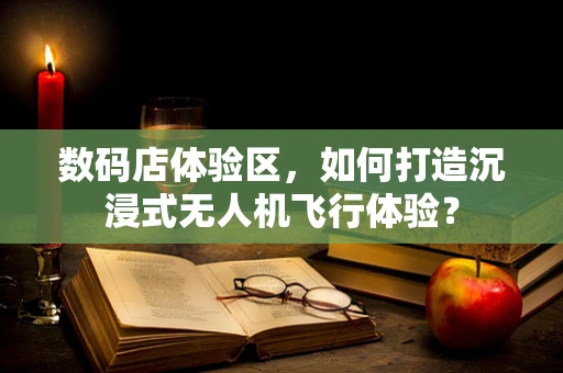 数码店体验区，如何打造沉浸式无人机飞行体验？