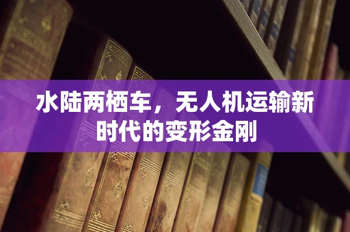 水陆两栖车，无人机运输新时代的变形金刚