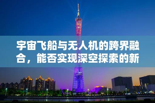 宇宙飞船与无人机的跨界融合，能否实现深空探索的新纪元？