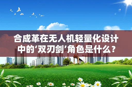 合成革在无人机轻量化设计中的‘双刃剑’角色是什么？