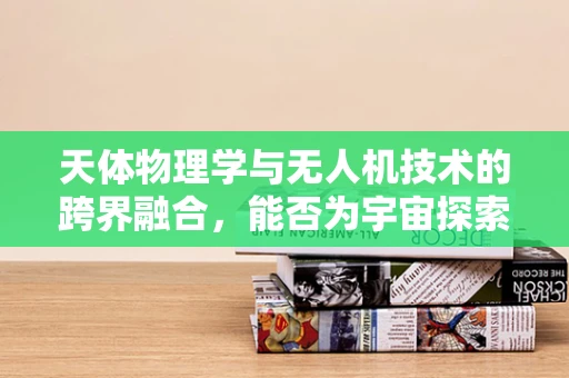 天体物理学与无人机技术的跨界融合，能否为宇宙探索开辟新路径？