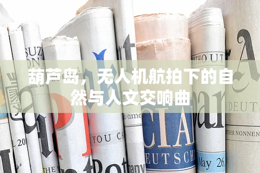 葫芦岛，无人机航拍下的自然与人文交响曲