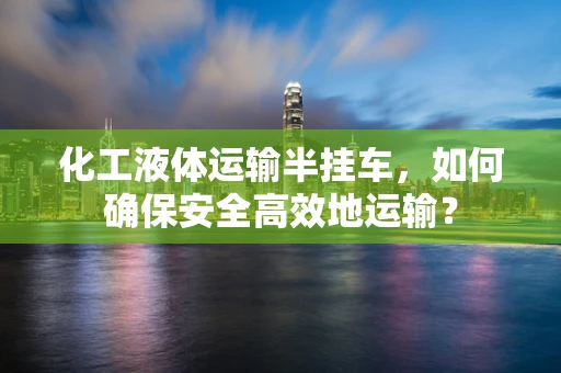 化工液体运输半挂车，如何确保安全高效地运输？
