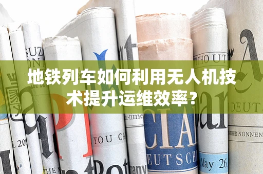 地铁列车如何利用无人机技术提升运维效率？