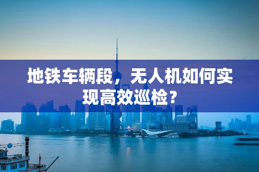 地铁车辆段，无人机如何实现高效巡检？