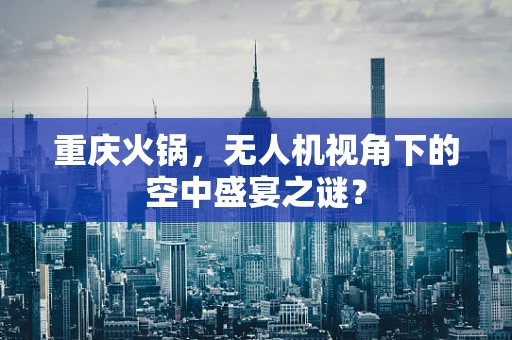 重庆火锅，无人机视角下的空中盛宴之谜？