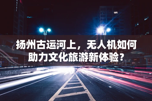 扬州古运河上，无人机如何助力文化旅游新体验？