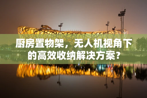 厨房置物架，无人机视角下的高效收纳解决方案？