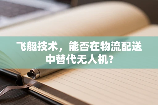 飞艇技术，能否在物流配送中替代无人机？