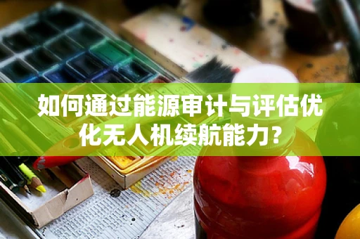 如何通过能源审计与评估优化无人机续航能力？