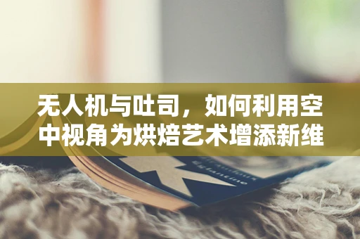 无人机与吐司，如何利用空中视角为烘焙艺术增添新维度？