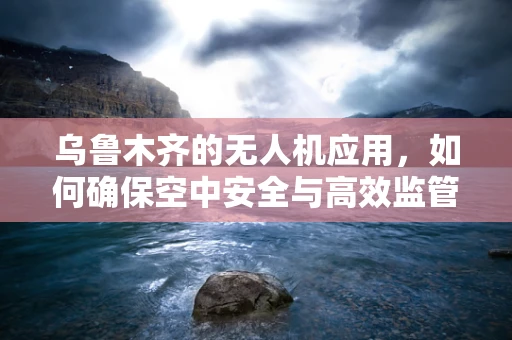 乌鲁木齐的无人机应用，如何确保空中安全与高效监管？