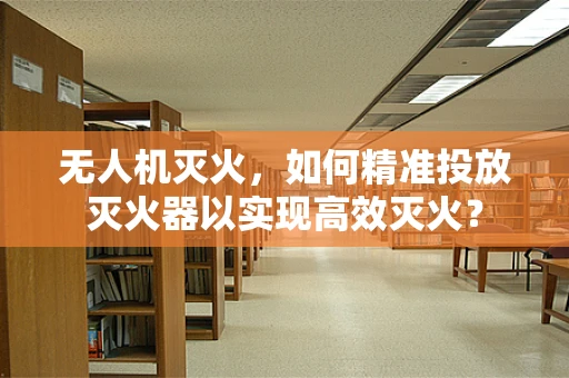 无人机灭火，如何精准投放灭火器以实现高效灭火？