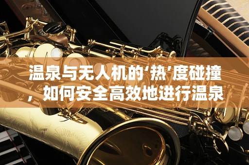 温泉与无人机的‘热’度碰撞，如何安全高效地进行温泉区空中监测？
