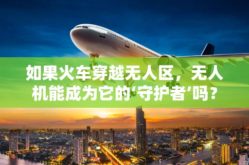 如果火车穿越无人区，无人机能成为它的‘守护者’吗？