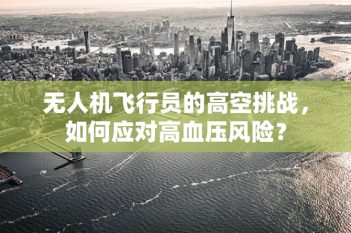 无人机飞行员的高空挑战，如何应对高血压风险？