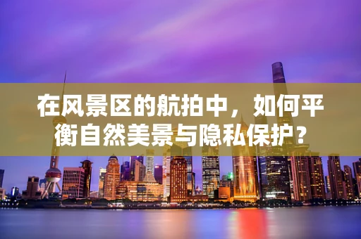 在风景区的航拍中，如何平衡自然美景与隐私保护？