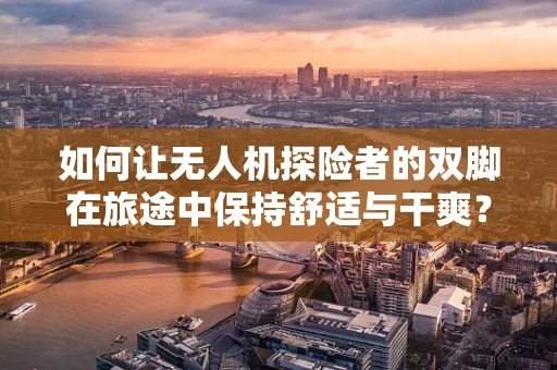 如何让无人机探险者的双脚在旅途中保持舒适与干爽？——鞋子收纳袋的巧妙应用