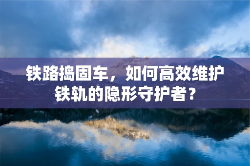 铁路捣固车，如何高效维护铁轨的隐形守护者？
