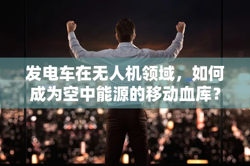 发电车在无人机领域，如何成为空中能源的移动血库？