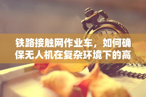 铁路接触网作业车，如何确保无人机在复杂环境下的高效作业？