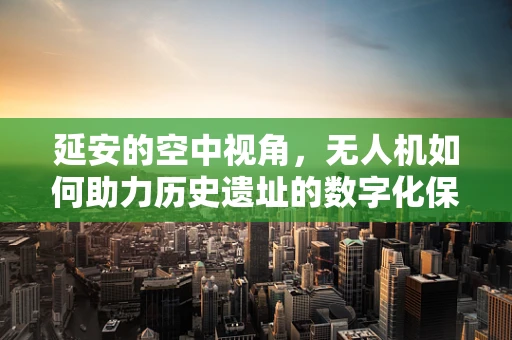 延安的空中视角，无人机如何助力历史遗址的数字化保护？