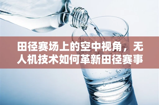 田径赛场上的空中视角，无人机技术如何革新田径赛事的观赛体验？