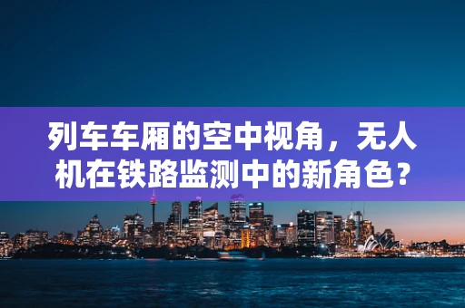列车车厢的空中视角，无人机在铁路监测中的新角色？