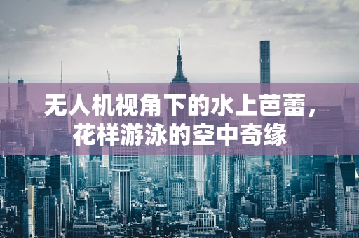 无人机视角下的水上芭蕾，花样游泳的空中奇缘