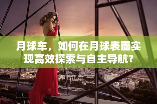 月球车，如何在月球表面实现高效探索与自主导航？